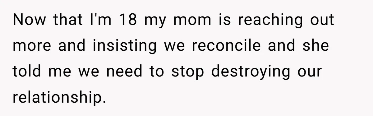 Now that I'm 18 my mom is reaching out more and insisting we reconcile and she told me we need to stop destroying our relationship.