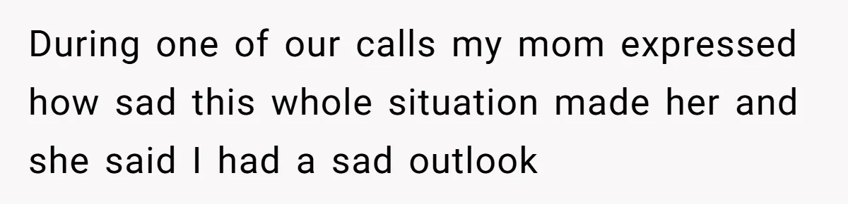 During one of our calls my mom expressed how sad this whole situation made her and she said I had a sad outlook
