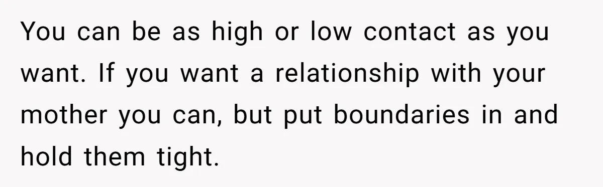 You can be as high or low contact as you want. If you want a relationship with your mother you can, but put boundaries in and hold them tight.