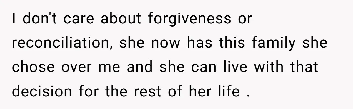 I don't care about forgiveness or reconciliation, she now has this family she chose over me and she can live with that decision for the rest of her life .