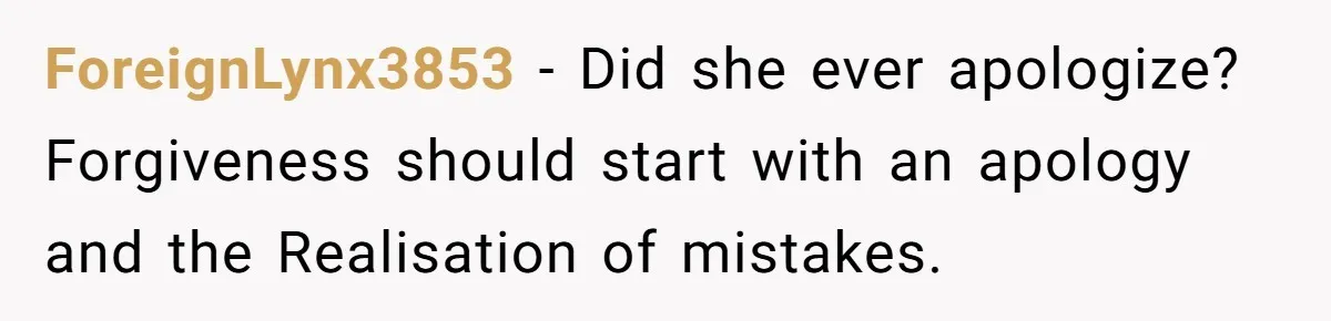 ForeignLynx3853 − Did she ever apologize? Forgiveness should start with an apology and the Realisation of mistakes.