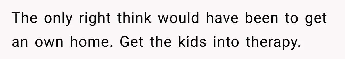 The only right think would have been to get an own home. Get the kids into therapy.