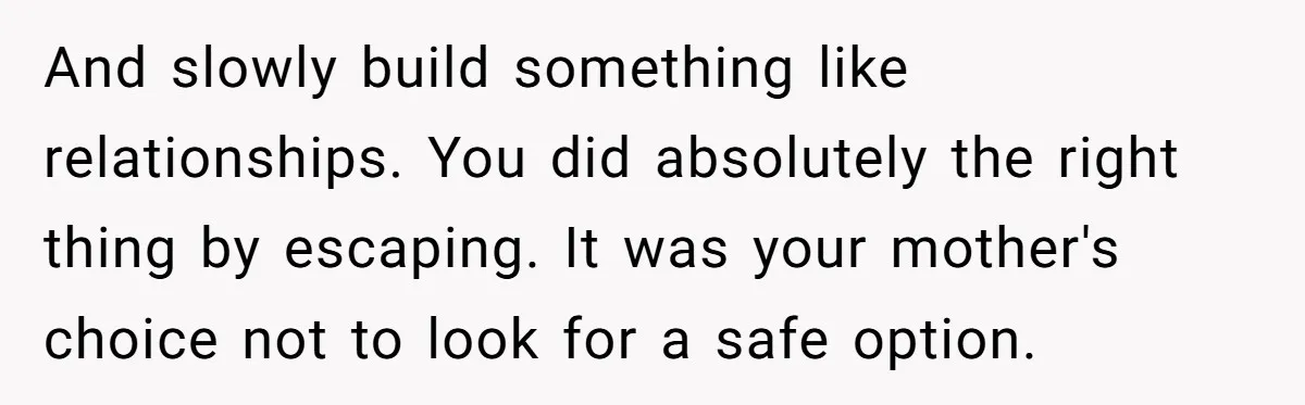 And slowly build something like relationships. You did absolutely the right thing by escaping. It was your mother's choice not to look for a safe option.