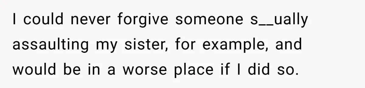 I could never forgive someone s__ually assaulting my sister, for example, and would be in a worse place if I did so.
