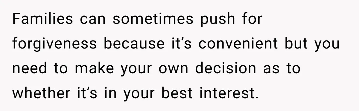 Families can sometimes push for forgiveness because it’s convenient but you need to make your own decision as to whether it’s in your best interest.