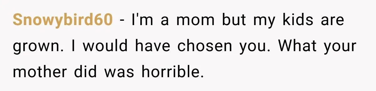 Snowybird60 − I'm a mom but my kids are grown. I would have chosen you. What your mother did was horrible.