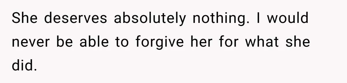 She deserves absolutely nothing. I would never be able to forgive her for what she did.