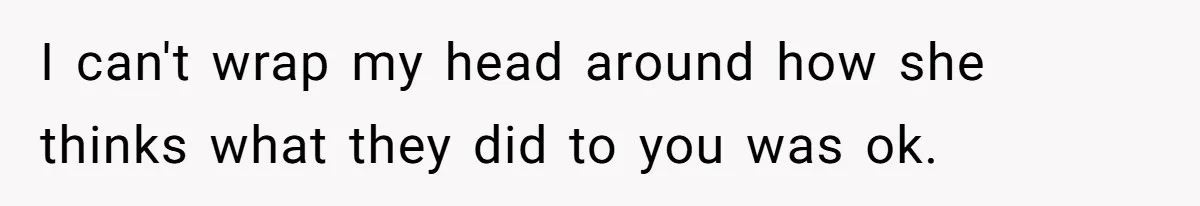 I can't wrap my head around how she thinks what they did to you was ok.