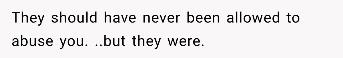 They should have never been allowed to abuse you. ..but they were.