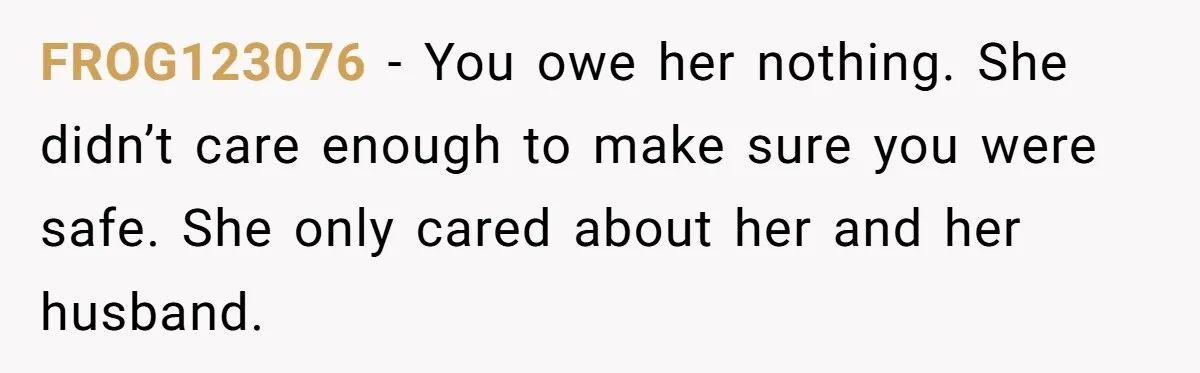 FROG123076 − You owe her nothing. She didn’t care enough to make sure you were safe. She only cared about her and her husband.