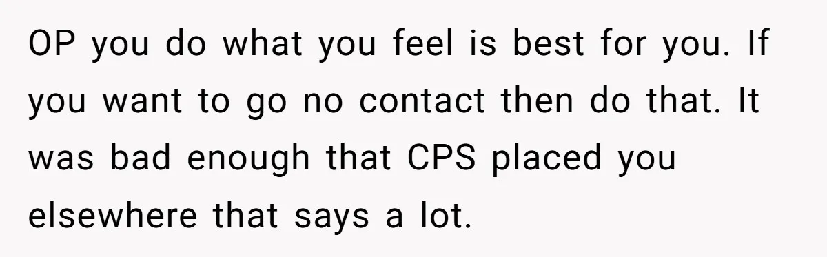 OP you do what you feel is best for you. If you want to go no contact then do that. It was bad enough that CPS placed you elsewhere that...