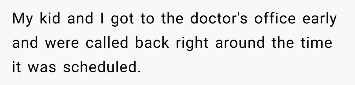 My kid and I got to the doctor's office early and were called back right around the time it was scheduled.