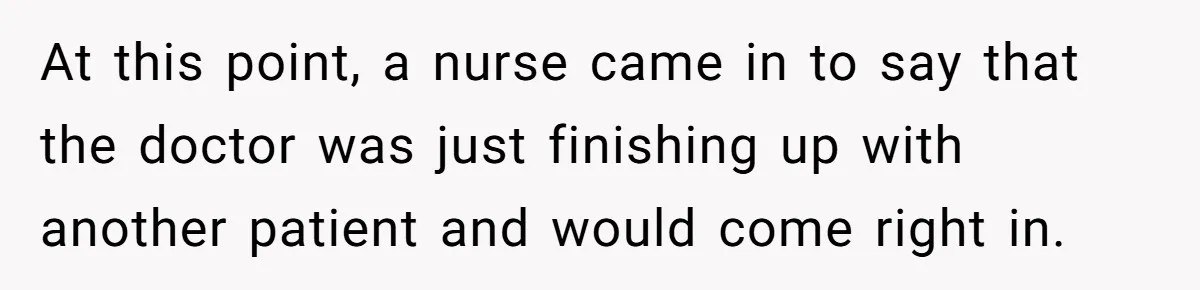 At this point, a nurse came in to say that the doctor was just finishing up with another patient and would come right in.