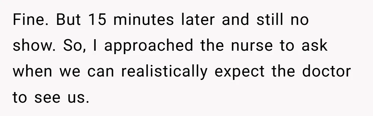 Fine. But 15 minutes later and still no show. So, I approached the nurse to ask when we can realistically expect the doctor to see us.
