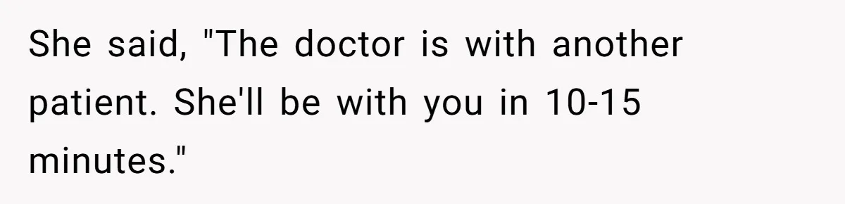 She said, "The doctor is with another patient. She'll be with you in 10-15 minutes."