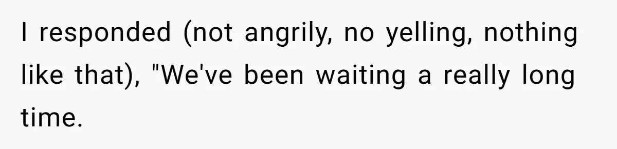 I responded (not angrily, no yelling, nothing like that), "We've been waiting a really long time.