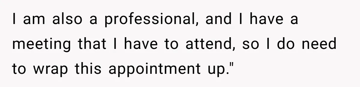 I am also a professional, and I have a meeting that I have to attend, so I do need to wrap this appointment up."