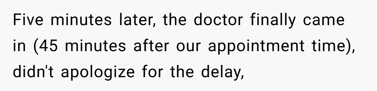 Five minutes later, the doctor finally came in (45 minutes after our appointment time), didn't apologize for the delay,
