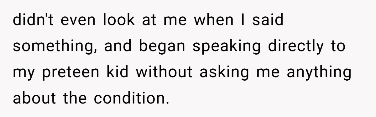 didn't even look at me when I said something, and began speaking directly to my preteen kid without asking me anything about the condition.