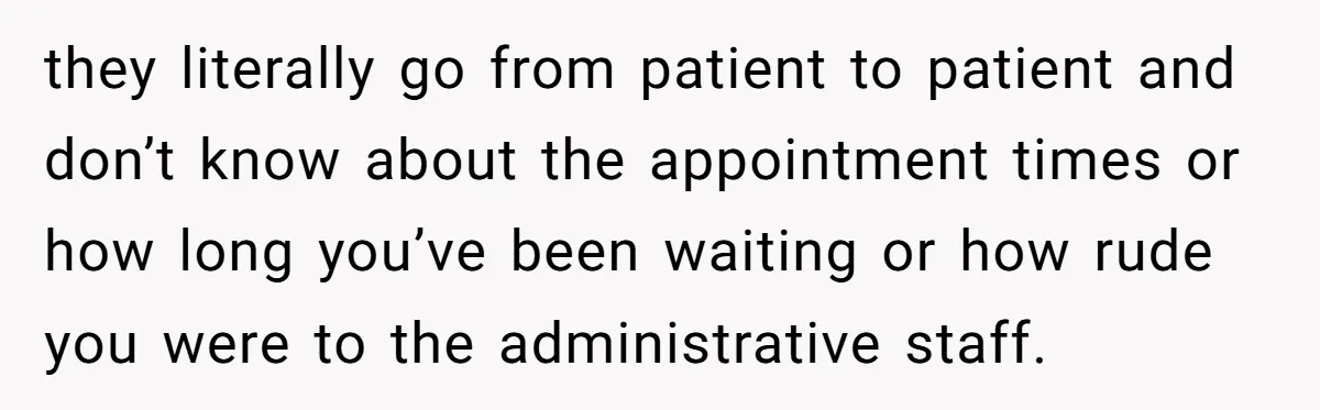they literally go from patient to patient and don’t know about the appointment times or how long you’ve been waiting or how rude you were to the administrative staff.