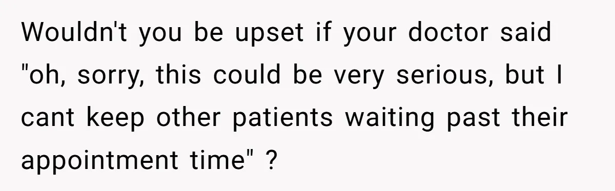 Wouldn't you be upset if your doctor said "oh, sorry, this could be very serious, but I cant keep other patients waiting past their appointment time" ?