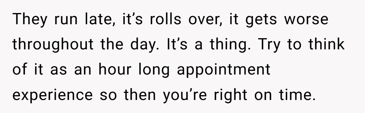 They run late, it’s rolls over, it gets worse throughout the day. It’s a thing. Try to think of it as an hour long appointment experience so then you’re right...