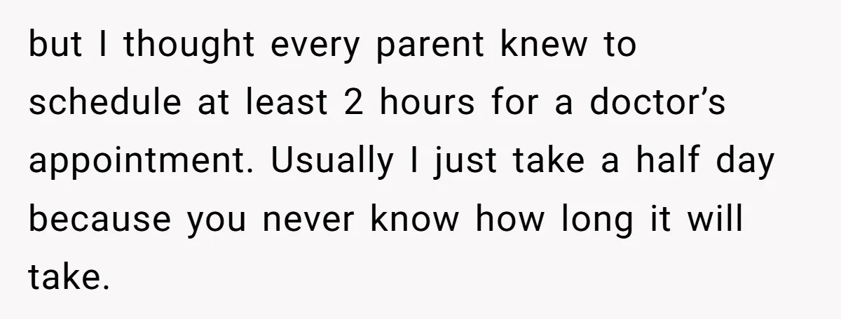 but I thought every parent knew to schedule at least 2 hours for a doctor’s appointment. Usually I just take a half day because you never know how long it...