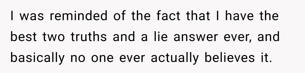 Her Missing Cabbage Patch Doll Turned Up in the Worst Possible Place, and Nearly Electrocuted Her in Her Sleep I was reminded of the fact that I have the best two truths and a lie answer ever, and basically no one ever actually believes it.