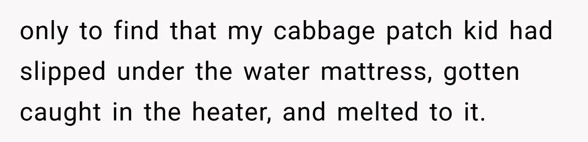 Her Missing Cabbage Patch Doll Turned Up in the Worst Possible Place, and Nearly Electrocuted Her in Her Sleep only to find that my cabbage patch kid had slipped under the water mattress, gotten caught in the heater, and melted to it.