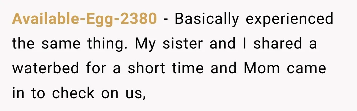 Her Missing Cabbage Patch Doll Turned Up in the Worst Possible Place, and Nearly Electrocuted Her in Her Sleep Available-Egg-2380 − Basically experienced the same thing. My sister and I shared a waterbed for a short time and Mom came in to check on us,