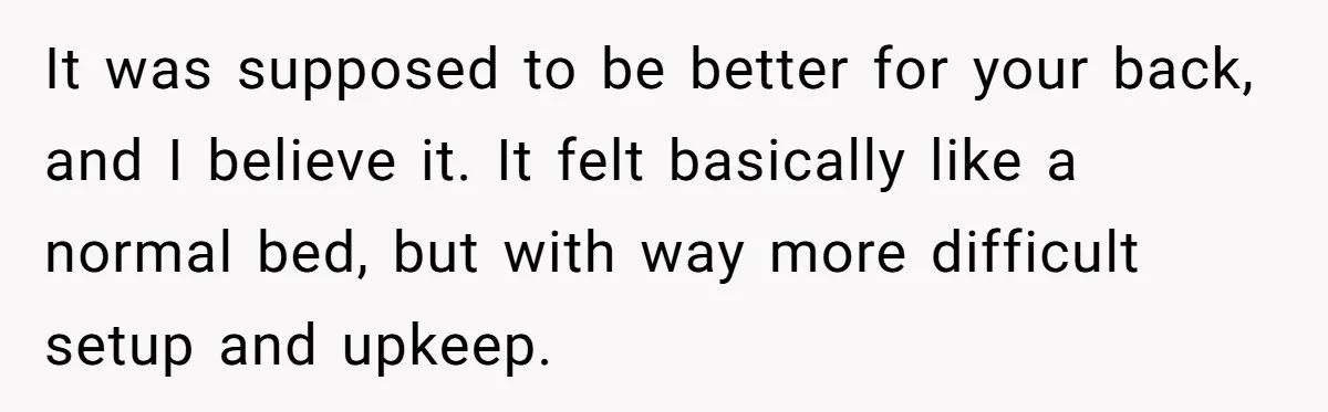 Her Missing Cabbage Patch Doll Turned Up in the Worst Possible Place, and Nearly Electrocuted Her in Her Sleep It was supposed to be better for your back, and I believe it. It felt basically like a normal bed, but with way more difficult setup and upkeep.