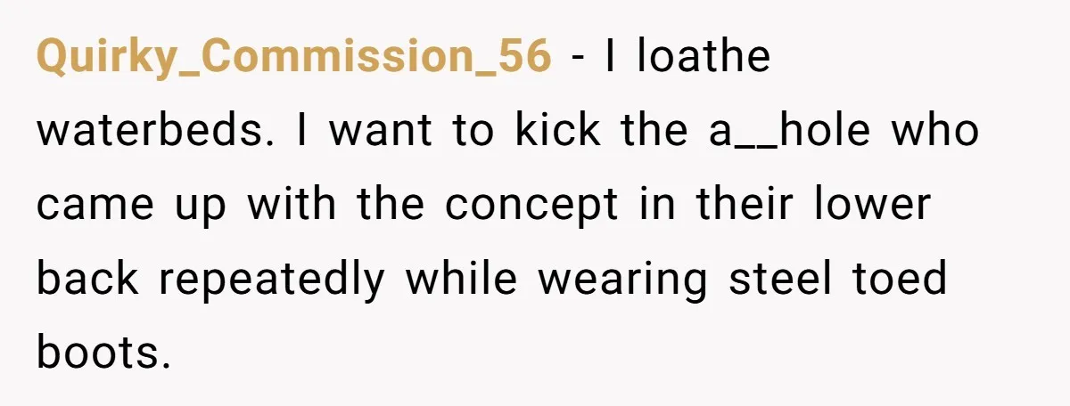 Her Missing Cabbage Patch Doll Turned Up in the Worst Possible Place, and Nearly Electrocuted Her in Her Sleep Quirky_Commission_56 − I loathe waterbeds. I want to kick the a__hole who came up with the concept in their lower back repeatedly while wearing steel toed boots.