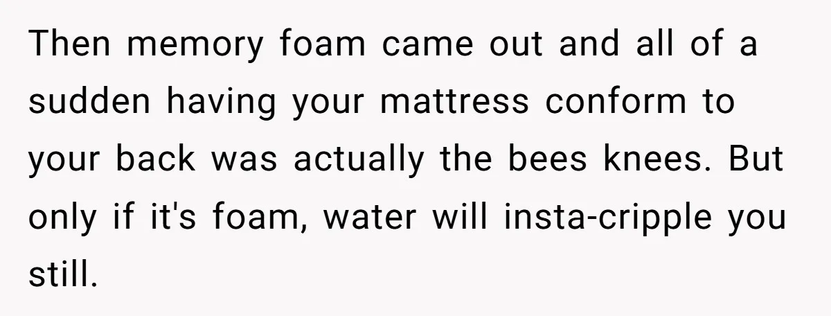 Her Missing Cabbage Patch Doll Turned Up in the Worst Possible Place, and Nearly Electrocuted Her in Her Sleep Then memory foam came out and all of a sudden having your mattress conform to your back was actually the bees knees. But only if it's foam, water will insta-cripple...