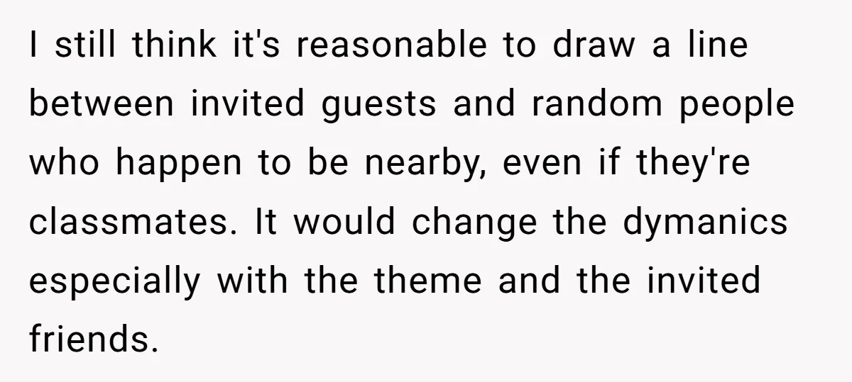He Refused to Let a Boy Join His Daughter's Birthday Party. Now He's Wondering If He Ruined the Day. I still think it's reasonable to draw a line between invited guests and random people who happen to be nearby, even if they're classmates. It would change the dymanics especially...