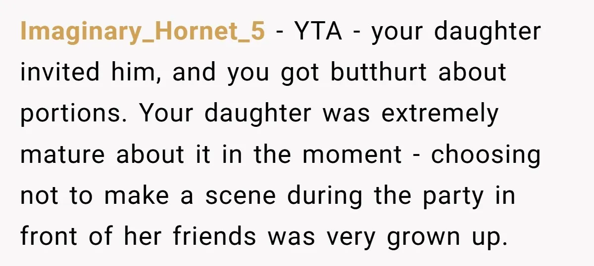 He Refused to Let a Boy Join His Daughter's Birthday Party. Now He's Wondering If He Ruined the Day. Imaginary_Hornet_5 − YTA - your daughter invited him, and you got butthurt about portions. Your daughter was extremely mature about it in the moment - choosing not to make a...