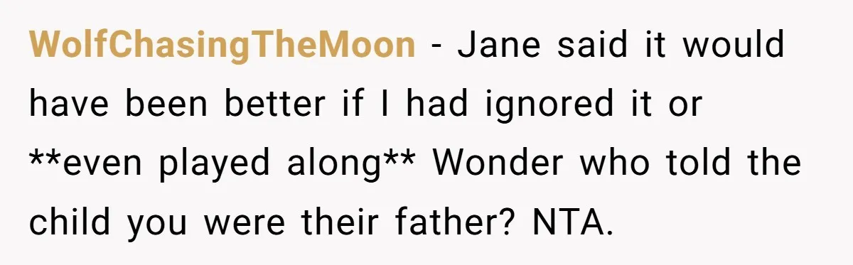 He Told a Little Girl He Wasn't Her Dad. What Happened Next Left Him Questioning Everything. WolfChasingTheMoon − Jane said it would have been better if I had ignored it or **even played along** Wonder who told the child you were their father? NTA.