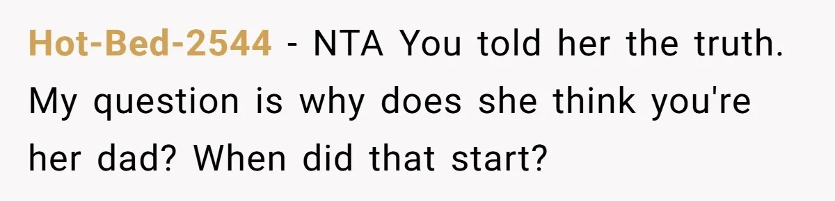 He Told a Little Girl He Wasn't Her Dad. What Happened Next Left Him Questioning Everything. Hot-Bed-2544 − NTA You told her the truth. My question is why does she think you're her dad? When did that start?