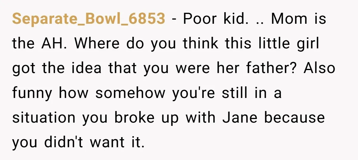 He Told a Little Girl He Wasn't Her Dad. What Happened Next Left Him Questioning Everything. Separate_Bowl_6853 − Poor kid. .. Mom is the AH. Where do you think this little girl got the idea that you were her father? Also funny how somehow you're still...