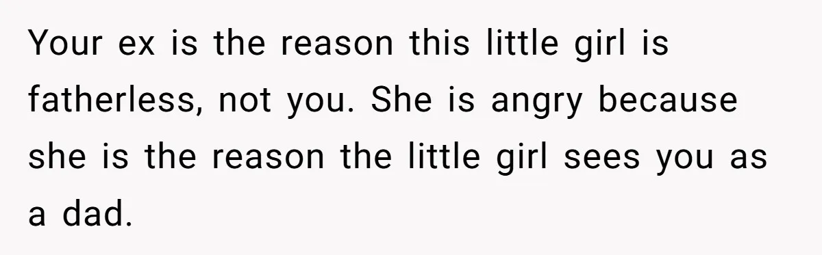 He Told a Little Girl He Wasn't Her Dad. What Happened Next Left Him Questioning Everything. Your ex is the reason this little girl is fatherless, not you. She is angry because she is the reason the little girl sees you as a dad.
