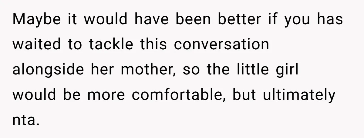 He Told a Little Girl He Wasn't Her Dad. What Happened Next Left Him Questioning Everything. Maybe it would have been better if you has waited to tackle this conversation alongside her mother, so the little girl would be more comfortable, but ultimately nta.