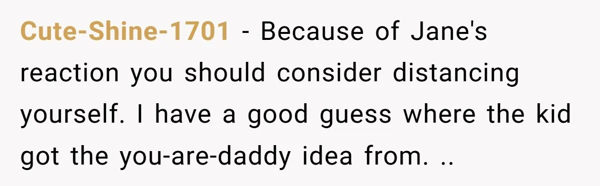 He Told a Little Girl He Wasn't Her Dad. What Happened Next Left Him Questioning Everything. Cute-Shine-1701 − Because of Jane's reaction you should consider distancing yourself. I have a good guess where the kid got the you-are-daddy idea from. ..