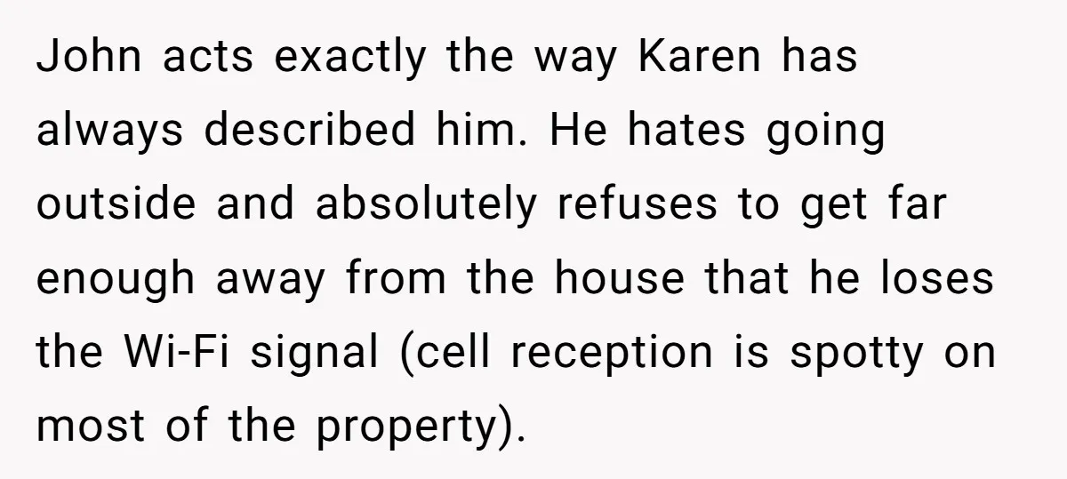 John acts exactly the way Karen has always described him. He hates going outside and absolutely refuses to get far enough away from the house that he loses the Wi-Fi...