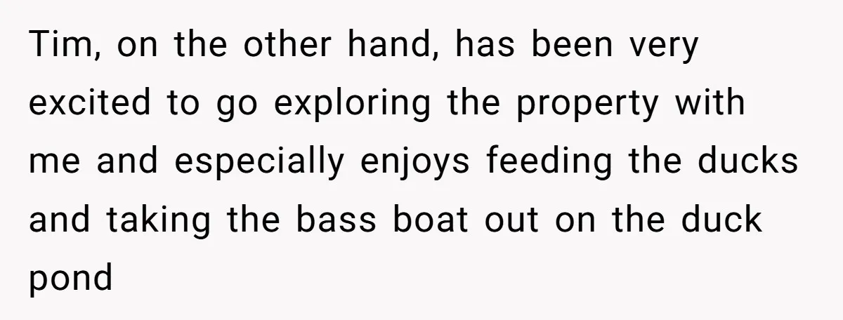 Tim, on the other hand, has been very excited to go exploring the property with me and especially enjoys feeding the ducks and taking the bass boat out on the...