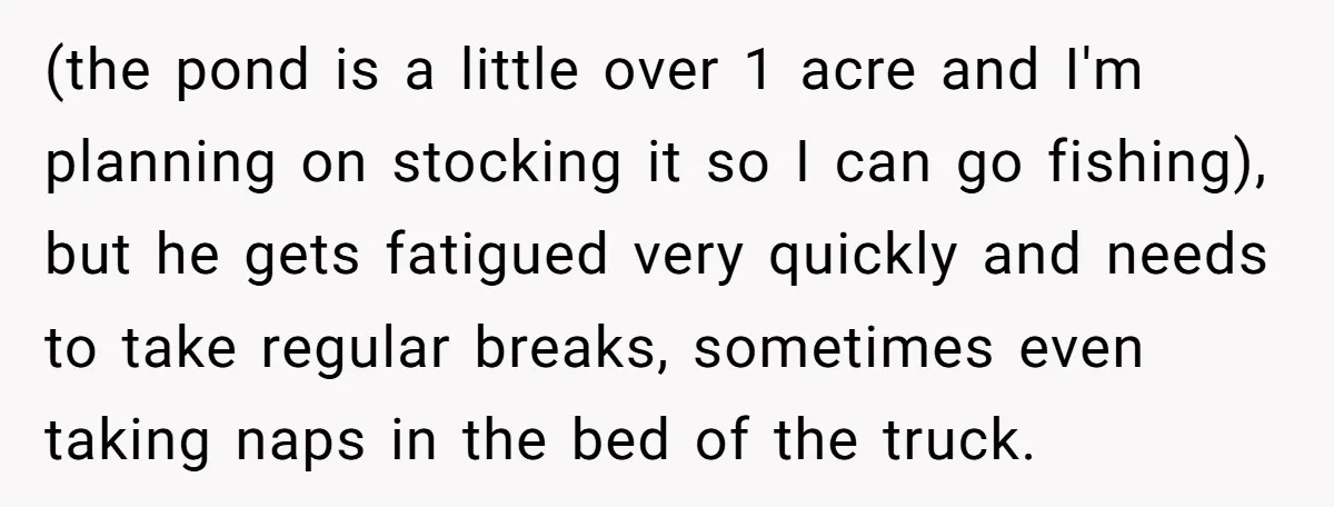 (the pond is a little over 1 acre and I'm planning on stocking it so I can go fishing), but he gets fatigued very quickly and needs to take regular...