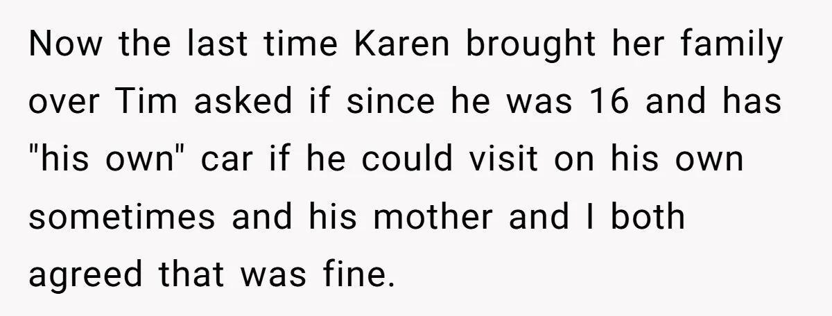 Now the last time Karen brought her family over Tim asked if since he was 16 and has "his own" car if he could visit on his own sometimes and...