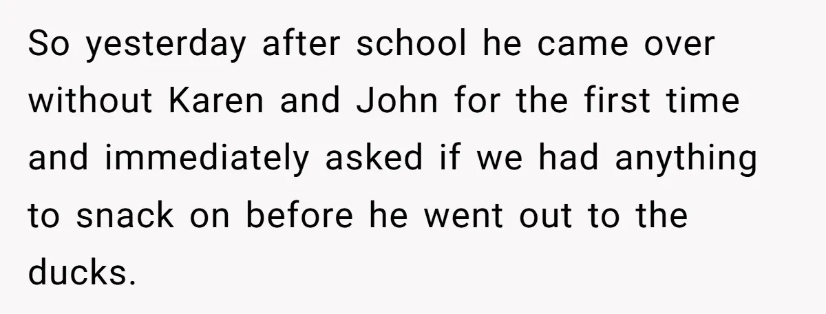 So yesterday after school he came over without Karen and John for the first time and immediately asked if we had anything to snack on before he went out to...