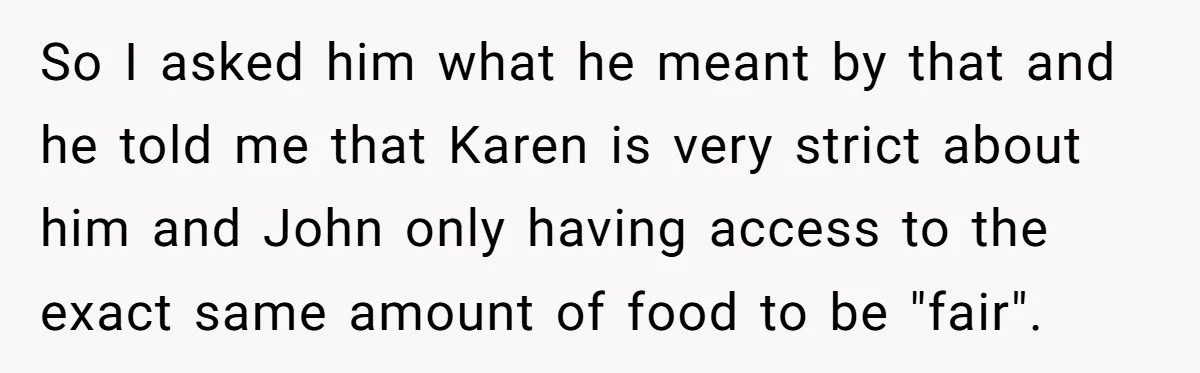 So I asked him what he meant by that and he told me that Karen is very strict about him and John only having access to the exact same amount...