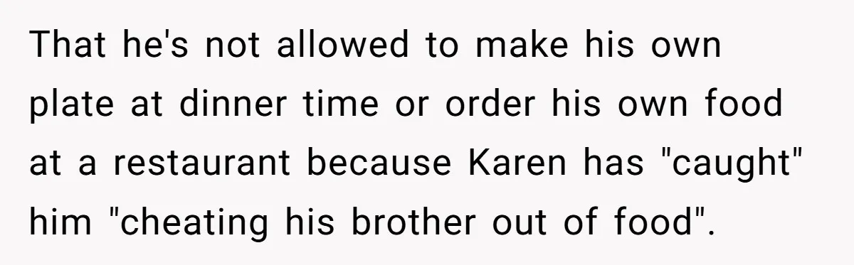 That he's not allowed to make his own plate at dinner time or order his own food at a restaurant because Karen has "caught" him "cheating his brother out of...