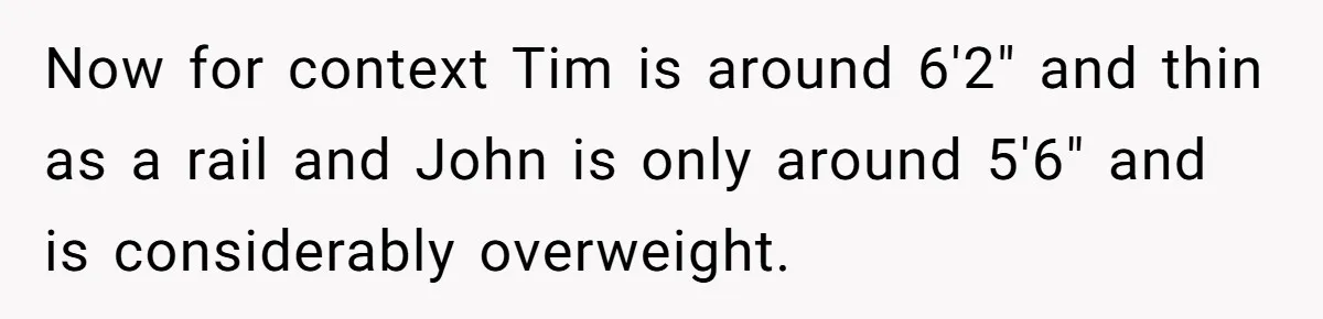 Now for context Tim is around 6'2" and thin as a rail and John is only around 5'6" and is considerably overweight.