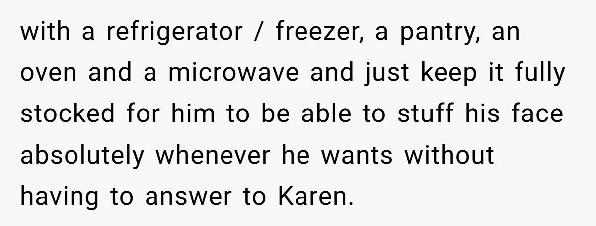 with a refrigerator / freezer, a pantry, an oven and a microwave and just keep it fully stocked for him to be able to stuff his face absolutely whenever he...
